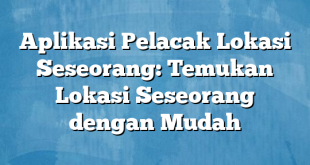 Aplikasi Pelacak Lokasi Seseorang: Temukan Lokasi Seseorang dengan Mudah