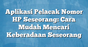 Aplikasi Pelacak Nomor HP Seseorang: Cara Mudah Mencari Keberadaan Seseorang