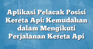 Aplikasi Pelacak Posisi Kereta Api: Kemudahan dalam Mengikuti Perjalanan Kereta Api