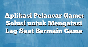 Aplikasi Pelancar Game: Solusi untuk Mengatasi Lag Saat Bermain Game