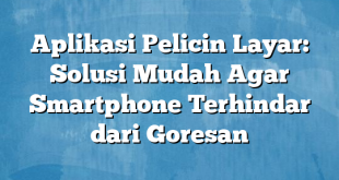 Aplikasi Pelicin Layar: Solusi Mudah Agar Smartphone Terhindar dari Goresan