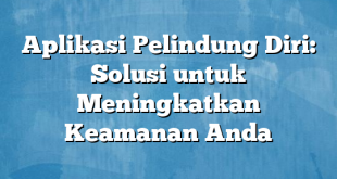 Aplikasi Pelindung Diri: Solusi untuk Meningkatkan Keamanan Anda