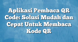 Aplikasi Pembaca QR Code: Solusi Mudah dan Cepat Untuk Membaca Kode QR