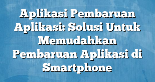 Aplikasi Pembaruan Aplikasi: Solusi Untuk Memudahkan Pembaruan Aplikasi di Smartphone