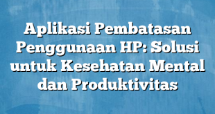 Aplikasi Pembatasan Penggunaan HP: Solusi untuk Kesehatan Mental dan Produktivitas