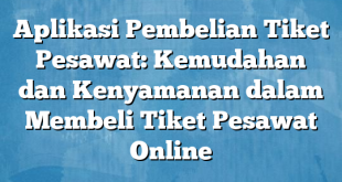 Aplikasi Pembelian Tiket Pesawat: Kemudahan dan Kenyamanan dalam Membeli Tiket Pesawat Online