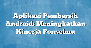 Aplikasi Pembersih Android: Meningkatkan Kinerja Ponselmu