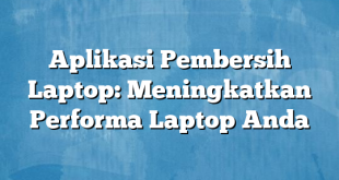 Aplikasi Pembersih Laptop: Meningkatkan Performa Laptop Anda