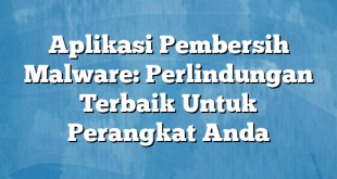 Aplikasi Pembersih Malware: Perlindungan Terbaik Untuk Perangkat Anda