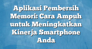 Aplikasi Pembersih Memori: Cara Ampuh untuk Meningkatkan Kinerja Smartphone Anda