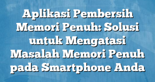 Aplikasi Pembersih Memori Penuh: Solusi untuk Mengatasi Masalah Memori Penuh pada Smartphone Anda