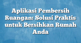 Aplikasi Pembersih Ruangan: Solusi Praktis untuk Bersihkan Rumah Anda