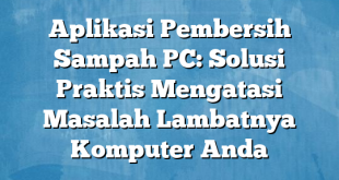 Aplikasi Pembersih Sampah PC: Solusi Praktis Mengatasi Masalah Lambatnya Komputer Anda