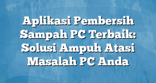 Aplikasi Pembersih Sampah PC Terbaik: Solusi Ampuh Atasi Masalah PC Anda