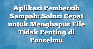 Aplikasi Pembersih Sampah: Solusi Cepat untuk Menghapus File Tidak Penting di Ponselmu