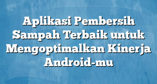 Aplikasi Pembersih Sampah Terbaik untuk Mengoptimalkan Kinerja Android-mu