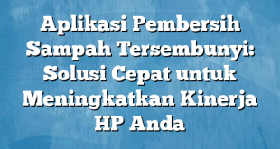 Aplikasi Pembersih Sampah Tersembunyi: Solusi Cepat untuk Meningkatkan Kinerja HP Anda