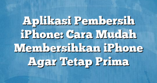 Aplikasi Pembersih iPhone: Cara Mudah Membersihkan iPhone Agar Tetap Prima