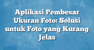 Aplikasi Pembesar Ukuran Foto: Solusi untuk Foto yang Kurang Jelas