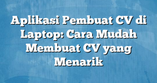 Aplikasi Pembuat CV di Laptop: Cara Mudah Membuat CV yang Menarik