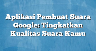 Aplikasi Pembuat Suara Google: Tingkatkan Kualitas Suara Kamu