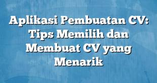 Aplikasi Pembuatan CV: Tips Memilih dan Membuat CV yang Menarik