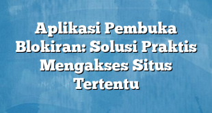 Aplikasi Pembuka Blokiran: Solusi Praktis Mengakses Situs Tertentu