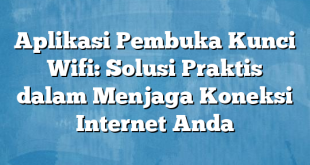 Aplikasi Pembuka Kunci Wifi: Solusi Praktis dalam Menjaga Koneksi Internet Anda