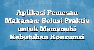 Aplikasi Pemesan Makanan: Solusi Praktis untuk Memenuhi Kebutuhan Konsumsi
