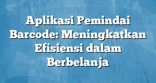 Aplikasi Pemindai Barcode: Meningkatkan Efisiensi dalam Berbelanja