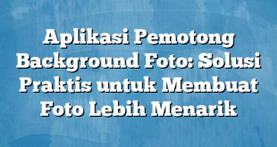 Aplikasi Pemotong Background Foto: Solusi Praktis untuk Membuat Foto Lebih Menarik