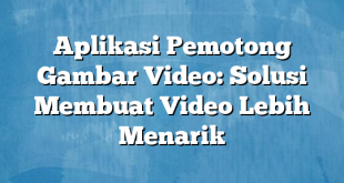 Aplikasi Pemotong Gambar Video: Solusi Membuat Video Lebih Menarik