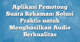 Aplikasi Pemotong Suara Rekaman: Solusi Praktis untuk Menghasilkan Audio Berkualitas