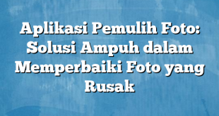 Aplikasi Pemulih Foto: Solusi Ampuh dalam Memperbaiki Foto yang Rusak