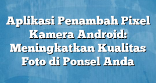 Aplikasi Penambah Pixel Kamera Android: Meningkatkan Kualitas Foto di Ponsel Anda