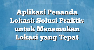 Aplikasi Penanda Lokasi: Solusi Praktis untuk Menemukan Lokasi yang Tepat