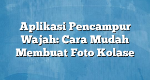 Aplikasi Pencampur Wajah: Cara Mudah Membuat Foto Kolase