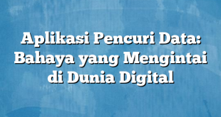 Aplikasi Pencuri Data: Bahaya yang Mengintai di Dunia Digital