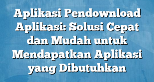 Aplikasi Pendownload Aplikasi: Solusi Cepat dan Mudah untuk Mendapatkan Aplikasi yang Dibutuhkan