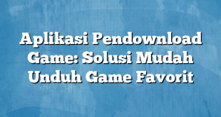 Aplikasi Pendownload Game: Solusi Mudah Unduh Game Favorit