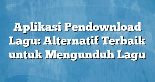 Aplikasi Pendownload Lagu: Alternatif Terbaik untuk Mengunduh Lagu