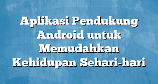 Aplikasi Pendukung Android untuk Memudahkan Kehidupan Sehari-hari