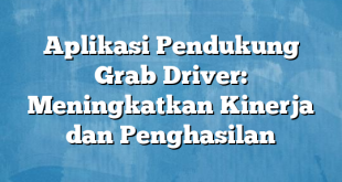 Aplikasi Pendukung Grab Driver: Meningkatkan Kinerja dan Penghasilan