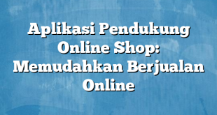 Aplikasi Pendukung Online Shop: Memudahkan Berjualan Online