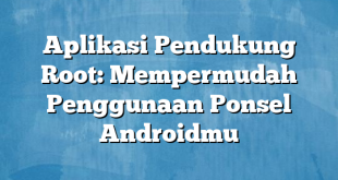 Aplikasi Pendukung Root: Mempermudah Penggunaan Ponsel Androidmu