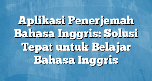 Aplikasi Penerjemah Bahasa Inggris: Solusi Tepat untuk Belajar Bahasa Inggris