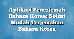 Aplikasi Penerjemah Bahasa Korea: Solusi Mudah Terjemahan Bahasa Korea