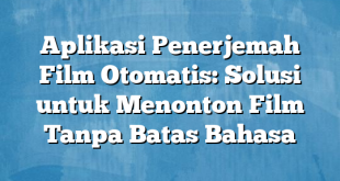 Aplikasi Penerjemah Film Otomatis: Solusi untuk Menonton Film Tanpa Batas Bahasa