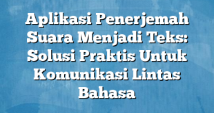 Aplikasi Penerjemah Suara Menjadi Teks: Solusi Praktis Untuk Komunikasi Lintas Bahasa