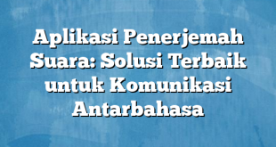 Aplikasi Penerjemah Suara: Solusi Terbaik untuk Komunikasi Antarbahasa